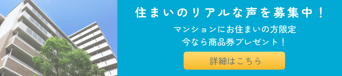 住まいのリアルな声を募集中！　マンションにお住まいの方限定　今なら商品券プレゼント！　詳細はこちら